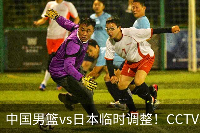 中国男篮vs日本临时调整！CCTV5不直播，暗藏三个信号，三分16中4是隐患